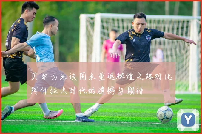 贝尔戈米谈国米重返辉煌之路对比阿什拉夫时代的遗憾与期待