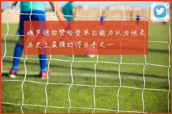 施罗德称赞哈登单打能力认为他是历史上最强的得分手之一