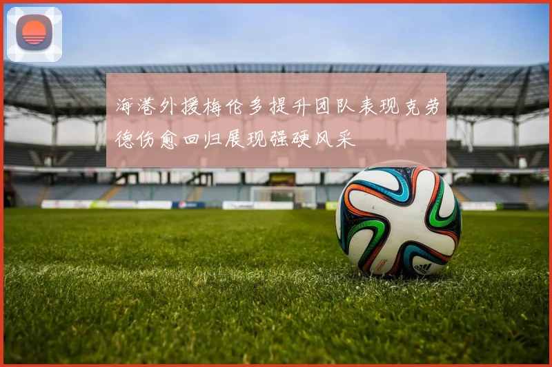海港外援梅伦多提升团队表现克劳德伤愈回归展现强硬风采