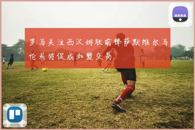 罗马关注西汉姆联前锋萨默维尔马伦或将促成加盟交易