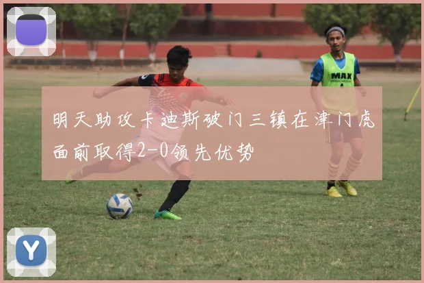 明天助攻卡迪斯破门三镇在津门虎面前取得2-0领先优势