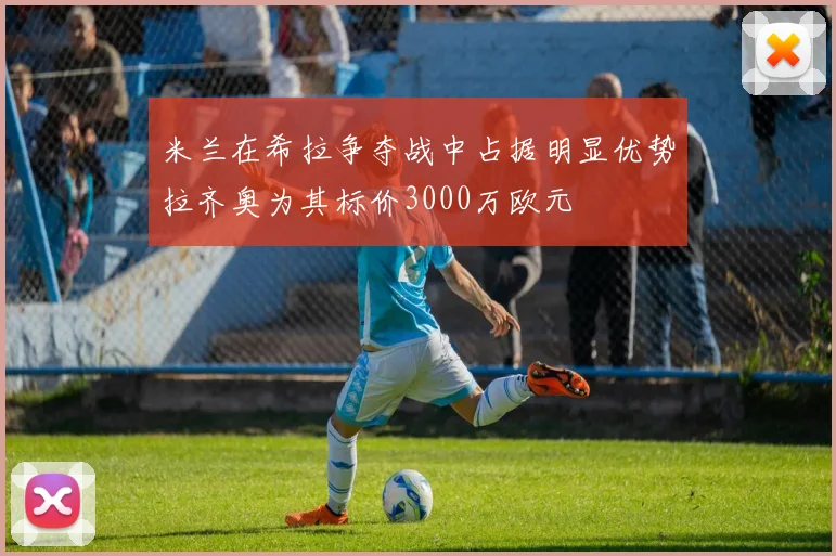 米兰在希拉争夺战中占据明显优势拉齐奥为其标价3000万欧元