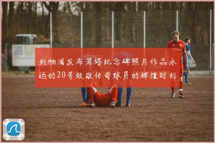 利物浦发布若塔纪念碑照片作品永远的20号致敬传奇球员的辉煌时刻