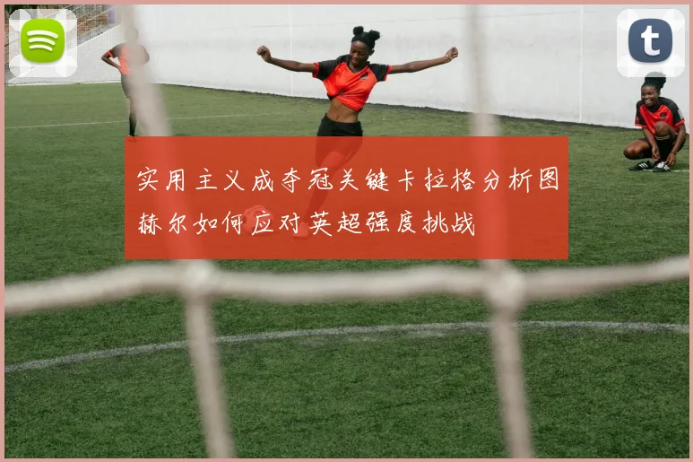 实用主义成夺冠关键卡拉格分析图赫尔如何应对英超强度挑战