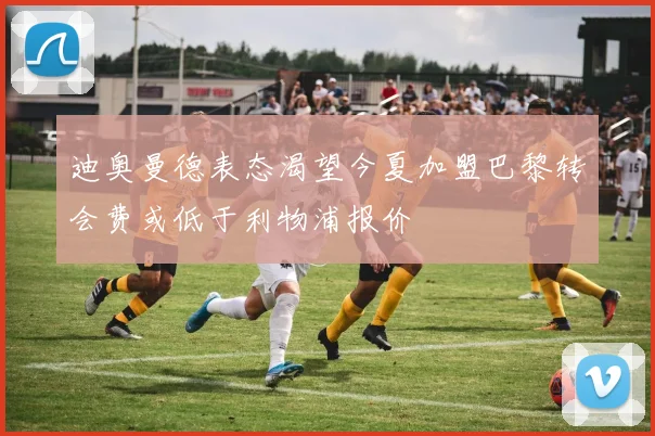 迪奥曼德表态渴望今夏加盟巴黎转会费或低于利物浦报价