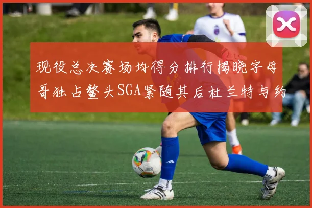 现役总决赛场均得分排行揭晓字母哥独占鳌头SGA紧随其后杜兰特与约基奇争夺第三