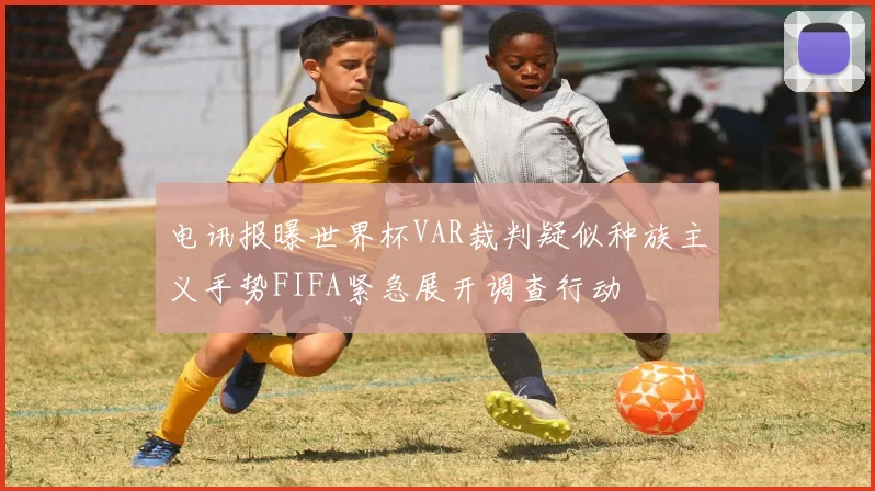电讯报曝世界杯VAR裁判疑似种族主义手势FIFA紧急展开调查行动