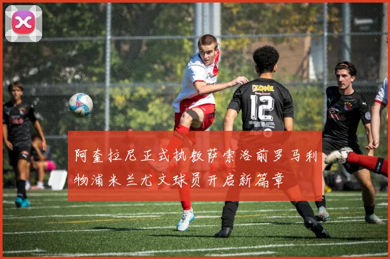 阿奎拉尼正式执教萨索洛前罗马利物浦米兰尤文球员开启新篇章