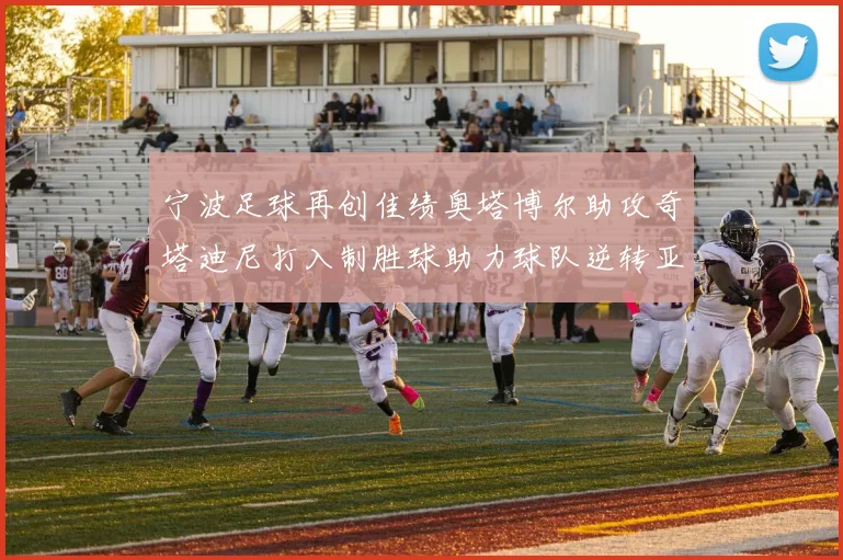 宁波足球再创佳绩奥塔博尔助攻奇塔迪尼打入制胜球助力球队逆转亚泰