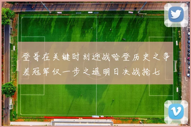 登哥在关键时刻迎战哈登历史之争差冠军仅一步之遥明日决战抢七