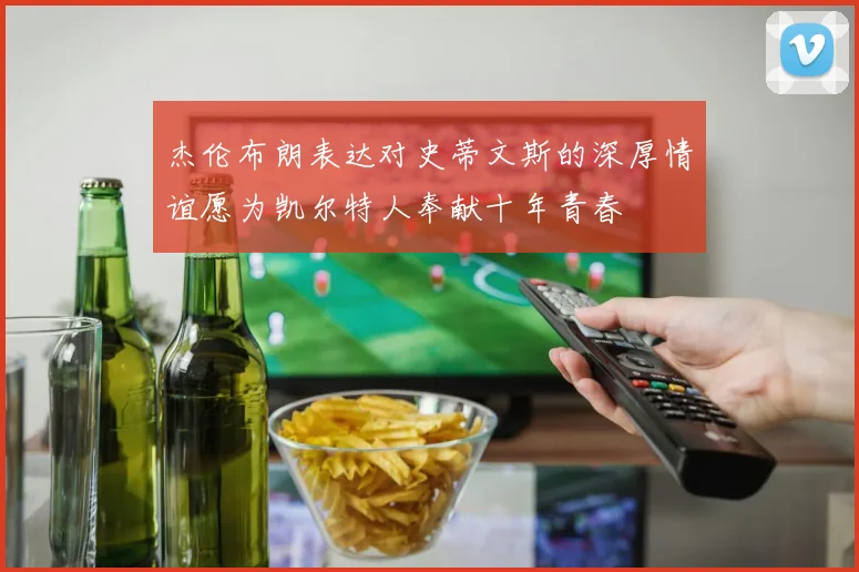 杰伦布朗表达对史蒂文斯的深厚情谊愿为凯尔特人奉献十年青春