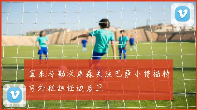 国米与勒沃库森关注巴萨小将福特可外租担任边后卫
