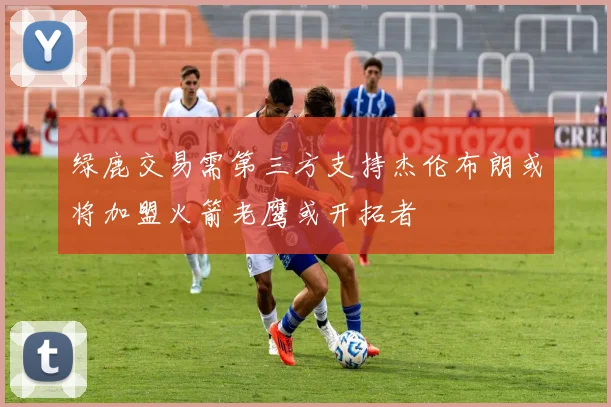 绿鹿交易需第三方支持杰伦布朗或将加盟火箭老鹰或开拓者