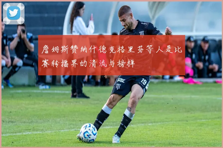 詹姆斯赞纳什德克格里芬等人是比赛转播界的清流与榜样