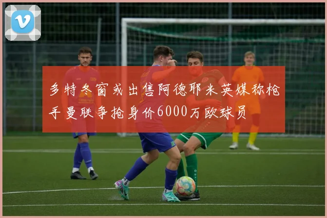 多特冬窗或出售阿德耶米英媒称枪手曼联争抢身价6000万欧球员