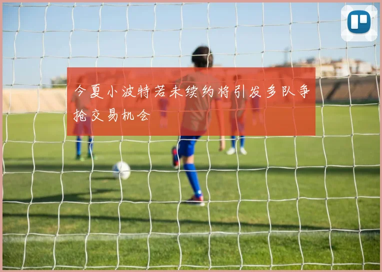 今夏小波特若未续约将引发多队争抢交易机会