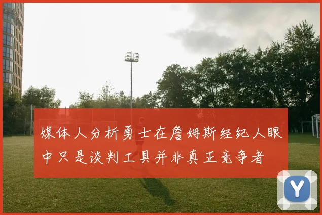 媒体人分析勇士在詹姆斯经纪人眼中只是谈判工具并非真正竞争者