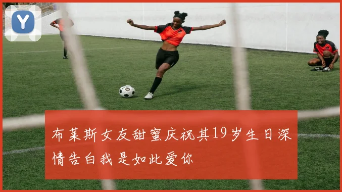 布莱斯女友甜蜜庆祝其19岁生日深情告白我是如此爱你