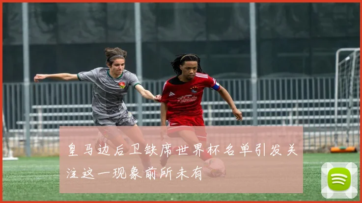 皇马边后卫缺席世界杯名单引发关注这一现象前所未有