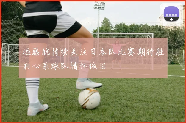 远藤航持续关注日本队比赛期待胜利心系球队情怀依旧