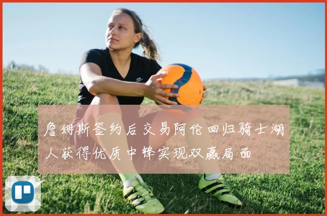 詹姆斯签约后交易阿伦回归骑士湖人获得优质中锋实现双赢局面