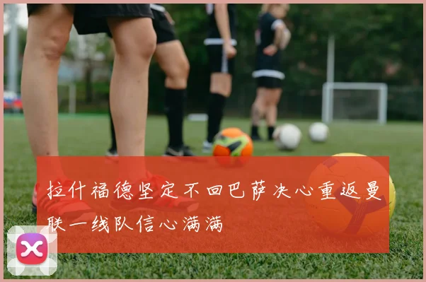 拉什福德坚定不回巴萨决心重返曼联一线队信心满满