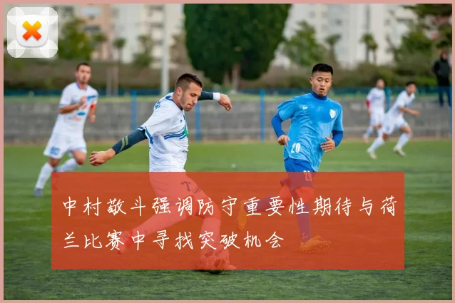 中村敬斗强调防守重要性期待与荷兰比赛中寻找突破机会
