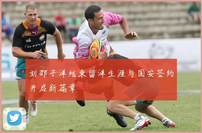 刘邵子洋结束留洋生涯与国安签约开启新篇章